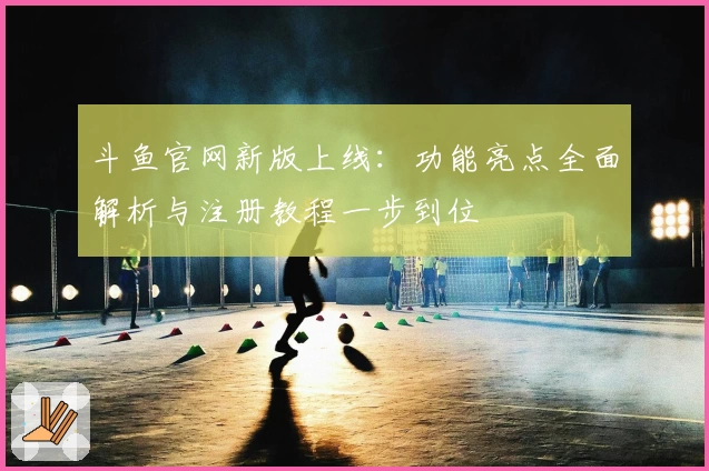 斗鱼官网新版上线:功能亮点全面解析与注册教程一步到位