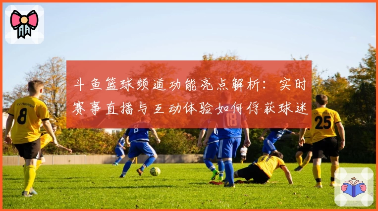 斗鱼篮球频道功能亮点解析：实时赛事直播与互动体验如何俘获球迷心声