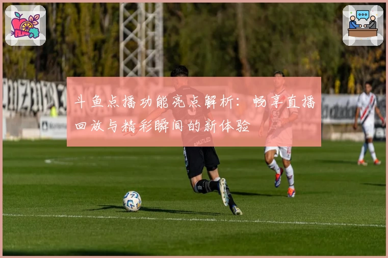 斗鱼点播功能亮点解析：畅享直播回放与精彩瞬间的新体验