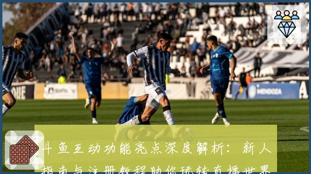 斗鱼互动功能亮点深度解析：新人指南与注册教程助你玩转直播世界