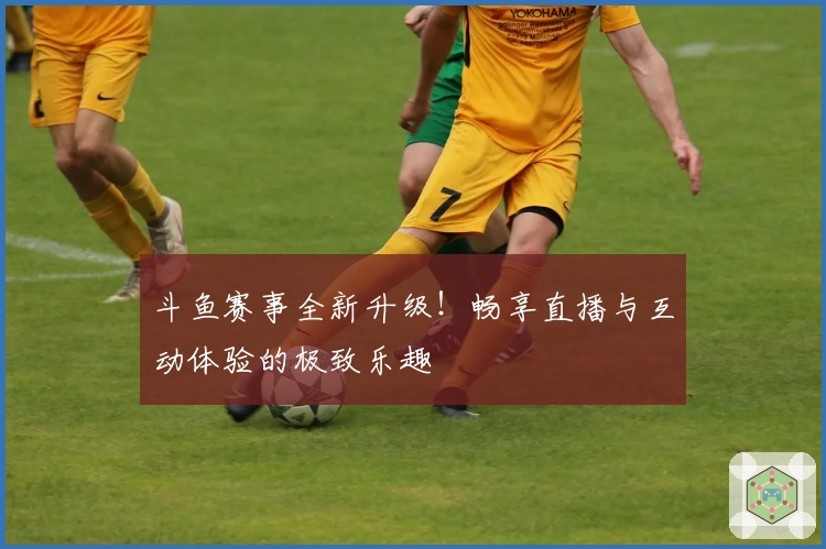 斗鱼赛事全新升级！畅享直播与互动体验的极致乐趣