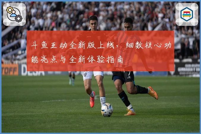 斗鱼互动全新版上线,细数核心功能亮点与全新体验指南