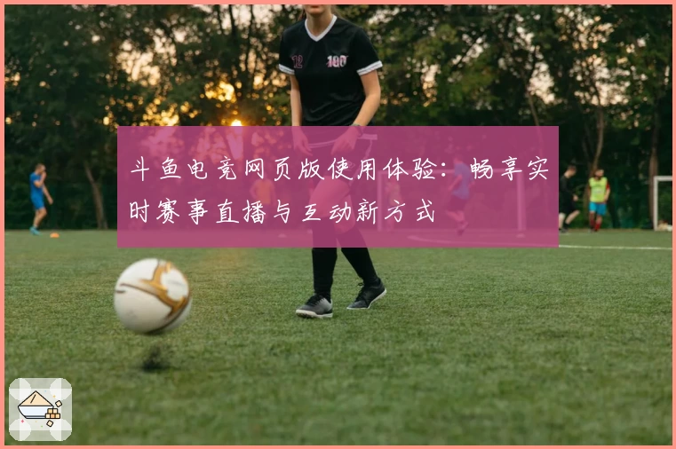 斗鱼电竞网页版使用体验：畅享实时赛事直播与互动新方式