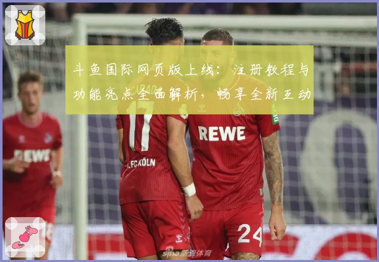 斗鱼国际网页版上线：注册教程与功能亮点全面解析，畅享全新互动体验