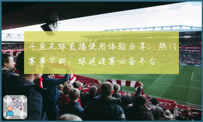 斗鱼足球直播使用体验分享：热门赛事不断，球迷追赛必备平台