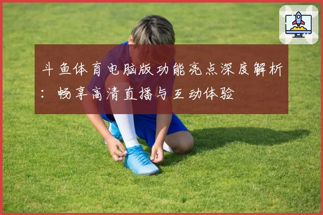 斗鱼体育电脑版功能亮点深度解析：畅享高清直播与互动体验