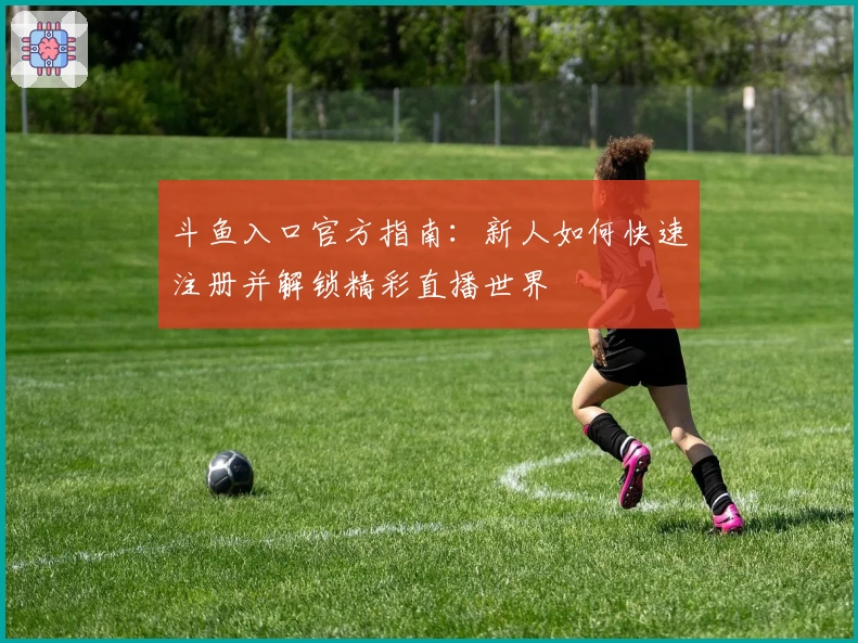 斗鱼入口官方指南：新人如何快速注册并解锁精彩直播世界