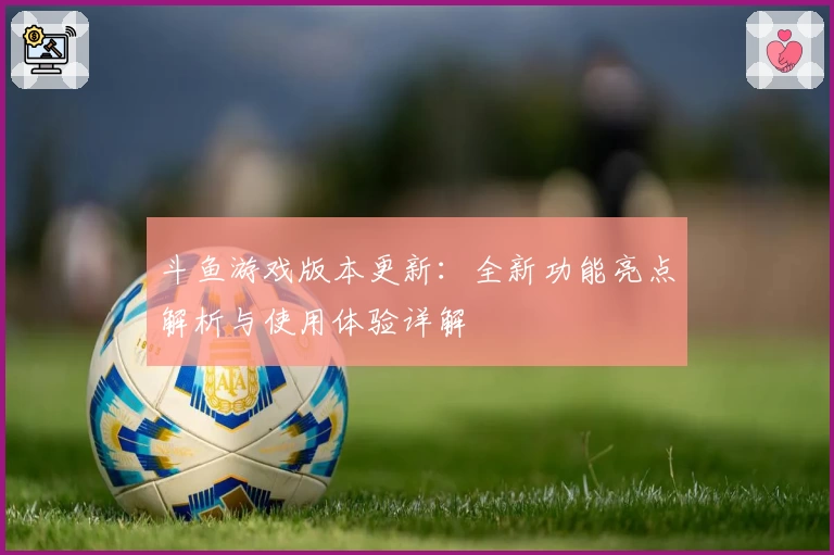 斗鱼游戏版本更新：全新功能亮点解析与使用体验详解