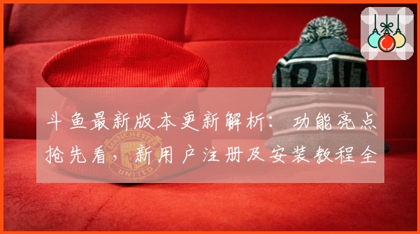 斗鱼最新版本更新解析：功能亮点抢先看，新用户注册及安装教程全指南