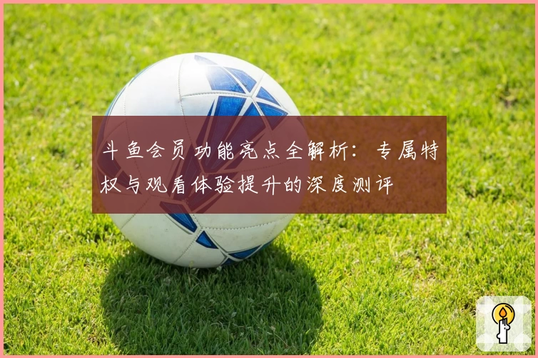 斗鱼会员功能亮点全解析：专属特权与观看体验提升的深度测评