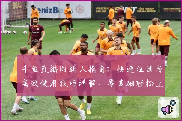 斗鱼直播间新人指南：快速注册与高效使用技巧详解，零基础轻松上手