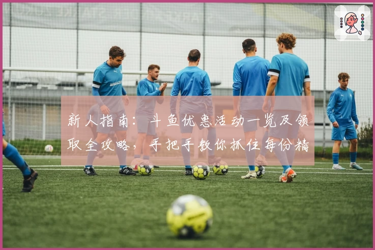 新人指南:斗鱼优惠活动一览及领取全攻略,手把手教你抓住每份精彩福利