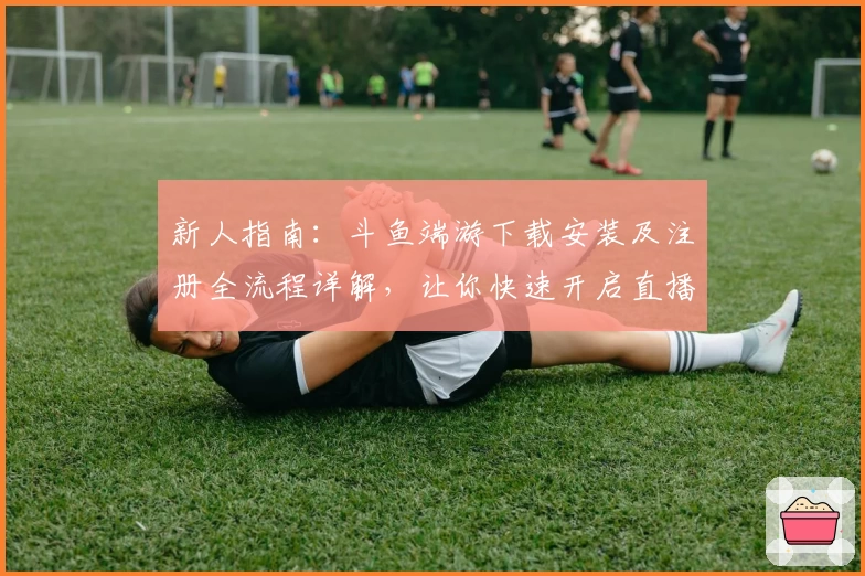 新人指南：斗鱼端游下载安装及注册全流程详解，让你快速开启直播互动体验