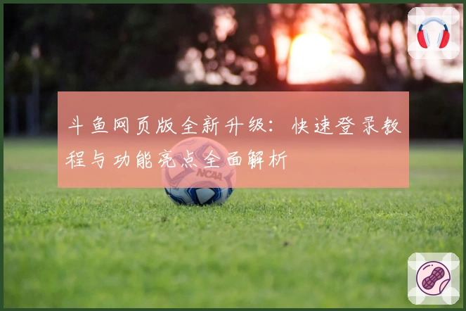 斗鱼网页版全新升级:快速登录教程与功能亮点全面解析