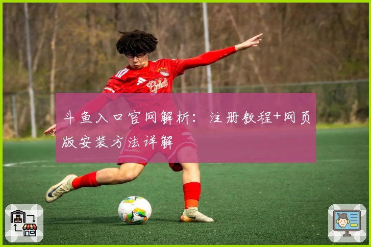 斗鱼入口官网解析：注册教程+网页版安装方法详解