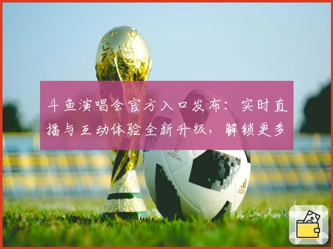 斗鱼演唱会官方入口发布：实时直播与互动体验全新升级，解锁更多精彩瞬间