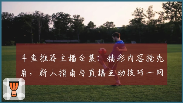 斗鱼推荐主播合集：精彩内容抢先看，新人指南与直播互动技巧一网打尽