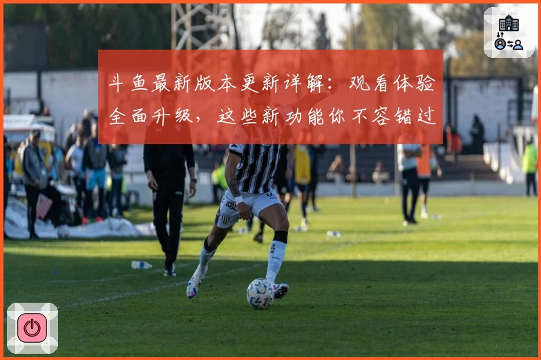 斗鱼最新版本更新详解：观看体验全面升级，这些新功能你不容错过