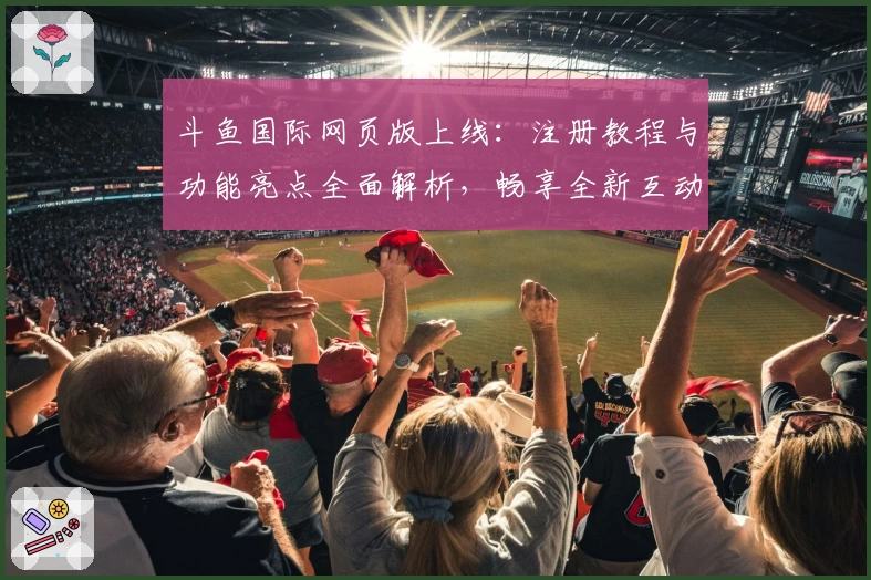 斗鱼国际网页版上线：注册教程与功能亮点全面解析，畅享全新互动体验