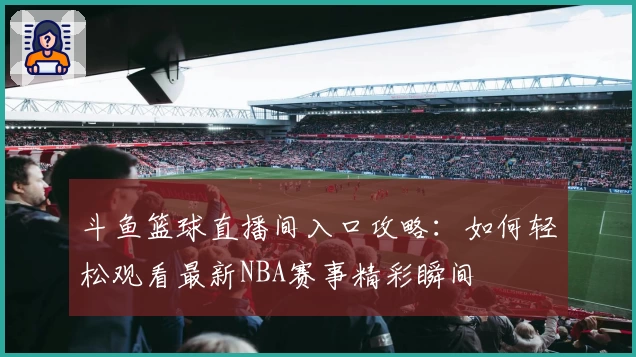 斗鱼篮球直播间入口攻略：如何轻松观看最新NBA赛事精彩瞬间