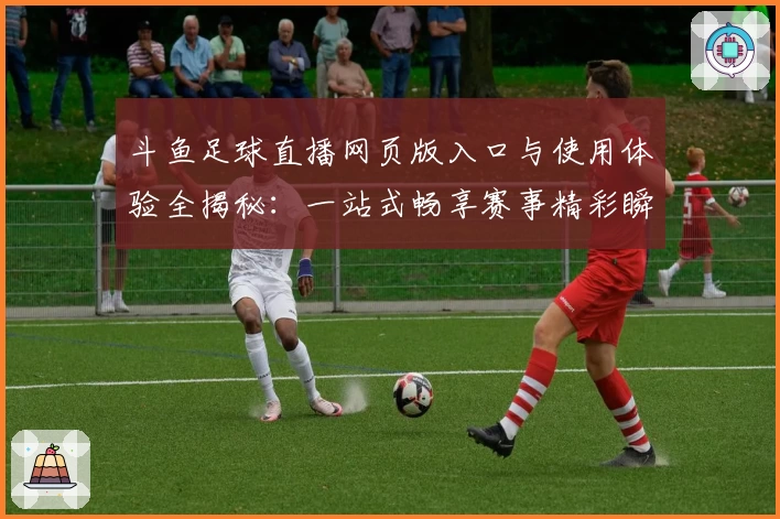 斗鱼足球直播网页版入口与使用体验全揭秘：一站式畅享赛事精彩瞬间