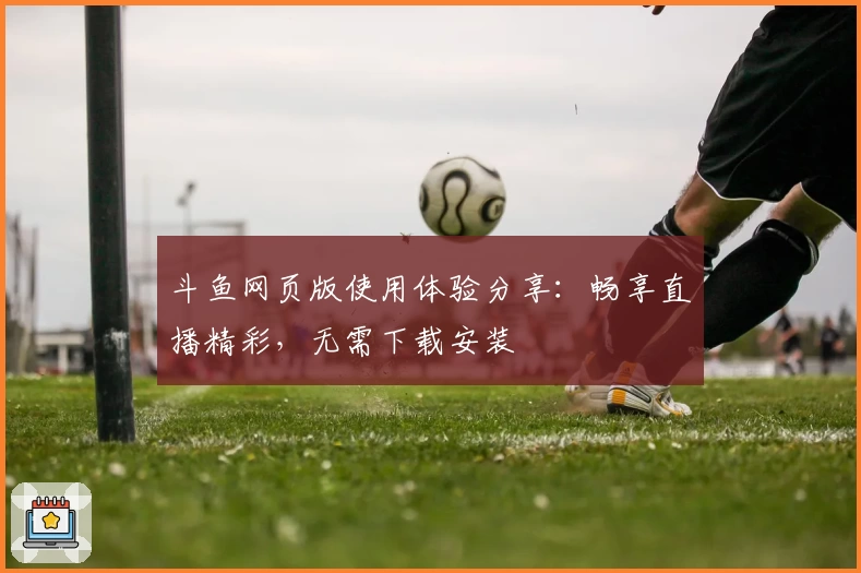 斗鱼网页版使用体验分享：畅享直播精彩，无需下载安装