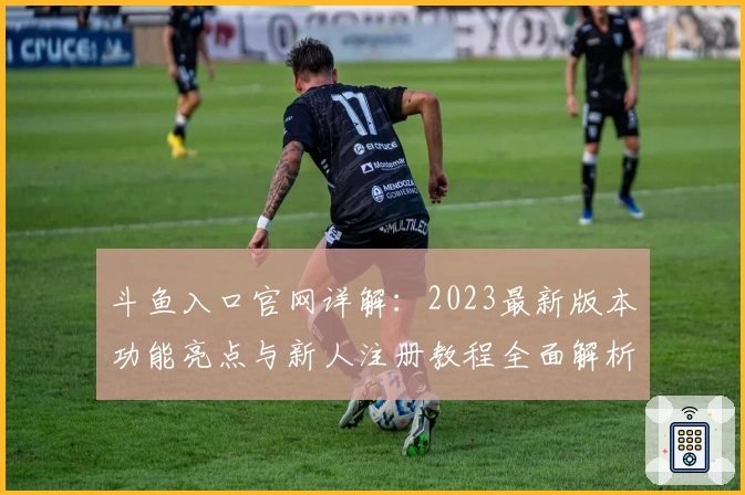 斗鱼入口官网详解：2023最新版本功能亮点与新人注册教程全面解析