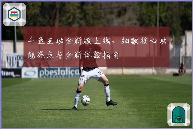 斗鱼互动全新版上线,细数核心功能亮点与全新体验指南