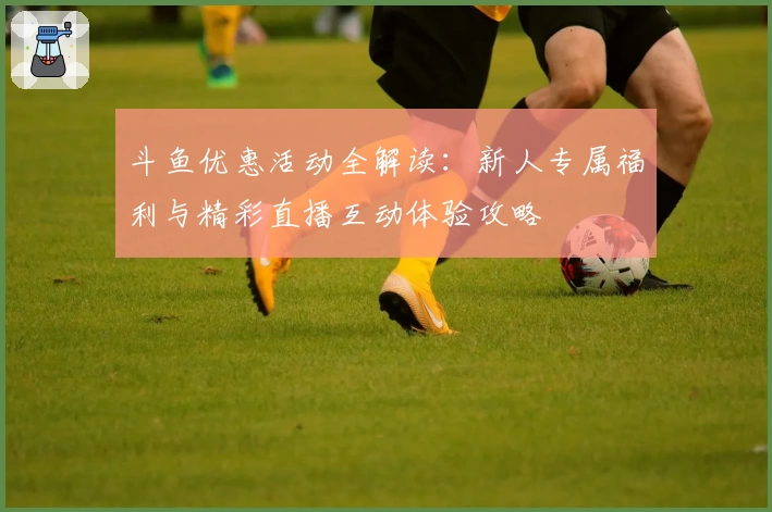 斗鱼优惠活动全解读：新人专属福利与精彩直播互动体验攻略