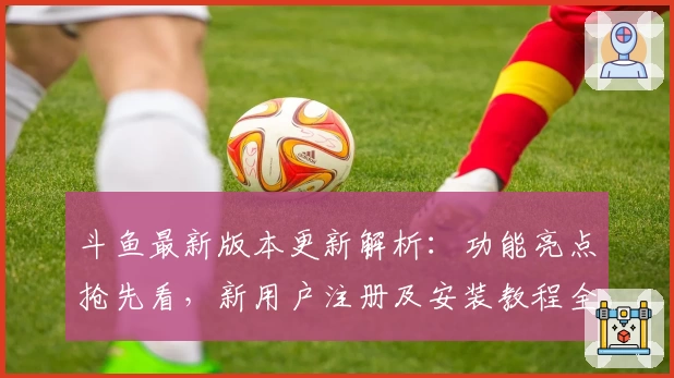 斗鱼最新版本更新解析：功能亮点抢先看，新用户注册及安装教程全指南
