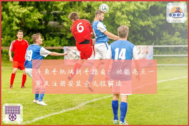 斗鱼手机端新手指南：功能亮点一览及注册安装全流程解读