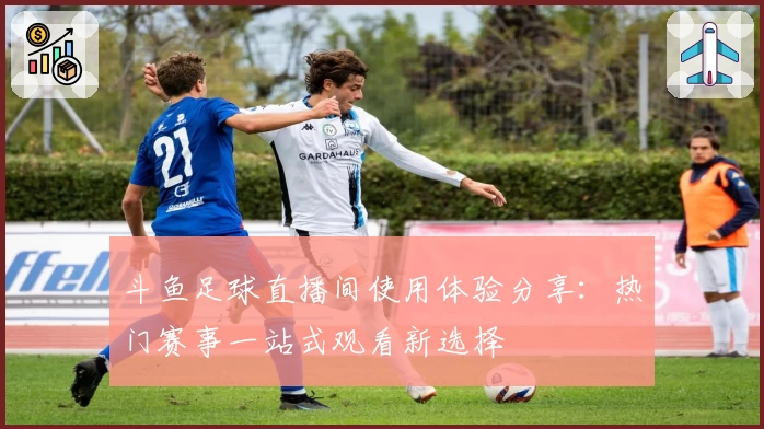 斗鱼足球直播间使用体验分享：热门赛事一站式观看新选择