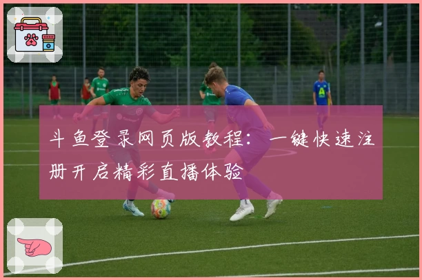 斗鱼登录网页版教程：一键快速注册开启精彩直播体验