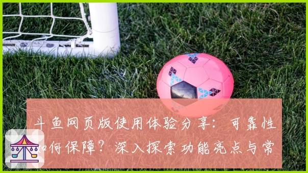 斗鱼网页版使用体验分享：可靠性如何保障？深入探索功能亮点与常见问题解答