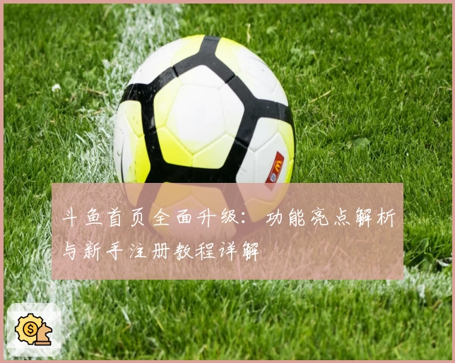 斗鱼首页全面升级：功能亮点解析与新手注册教程详解