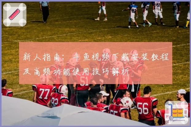 新人指南：斗鱼视频下载安装教程及高频功能使用技巧解析