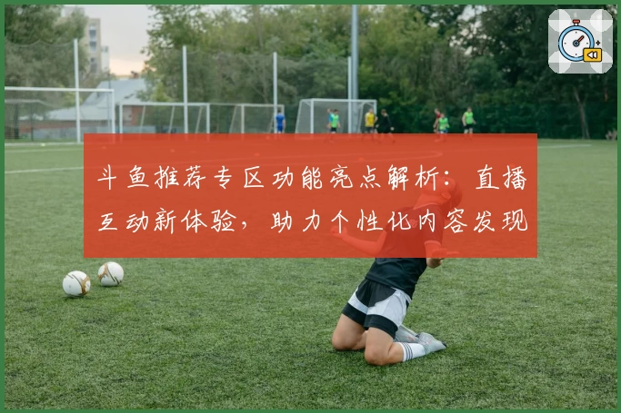 斗鱼推荐专区功能亮点解析：直播互动新体验，助力个性化内容发现