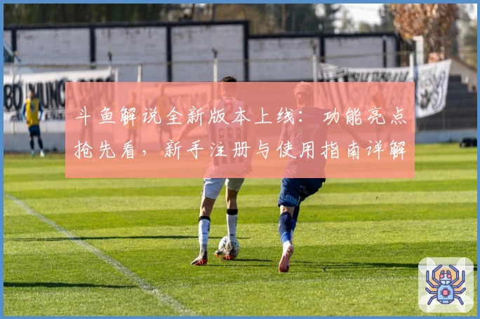 斗鱼解说全新版本上线：功能亮点抢先看，新手注册与使用指南详解