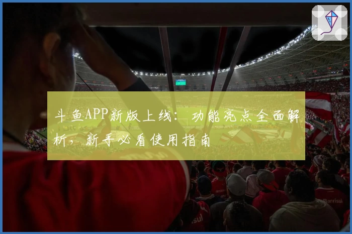 斗鱼APP新版上线：功能亮点全面解析，新手必看使用指南