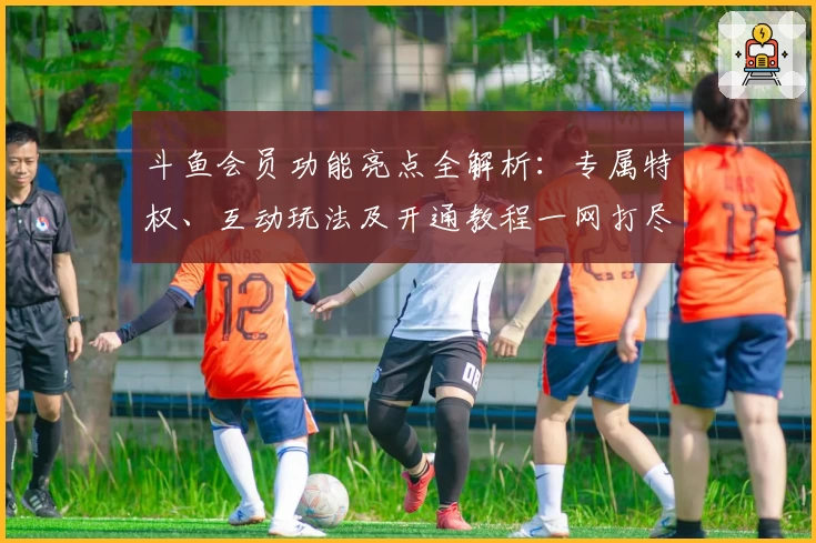 斗鱼会员功能亮点全解析：专属特权、互动玩法及开通教程一网打尽