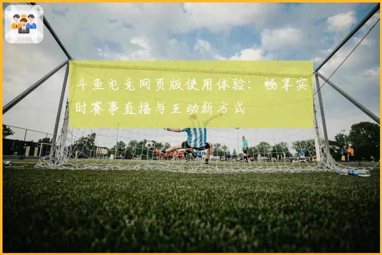 斗鱼电竞网页版使用体验：畅享实时赛事直播与互动新方式