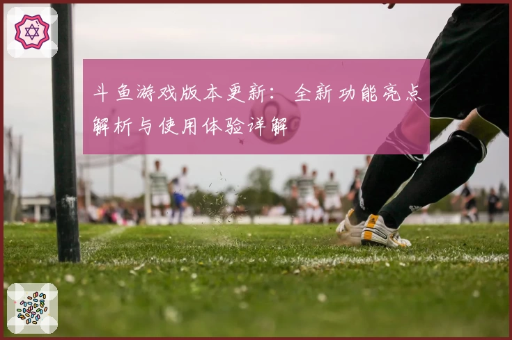 斗鱼游戏版本更新：全新功能亮点解析与使用体验详解