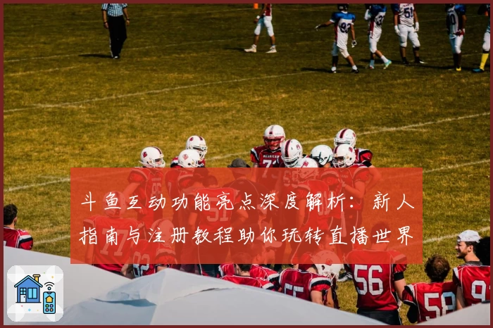 斗鱼互动功能亮点深度解析：新人指南与注册教程助你玩转直播世界