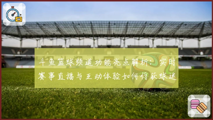 斗鱼篮球频道功能亮点解析：实时赛事直播与互动体验如何俘获球迷心声