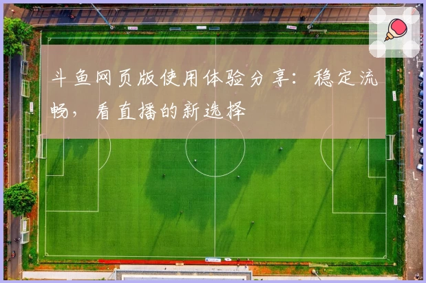 斗鱼网页版使用体验分享：稳定流畅，看直播的新选择