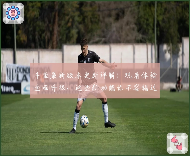 斗鱼最新版本更新详解：观看体验全面升级，这些新功能你不容错过