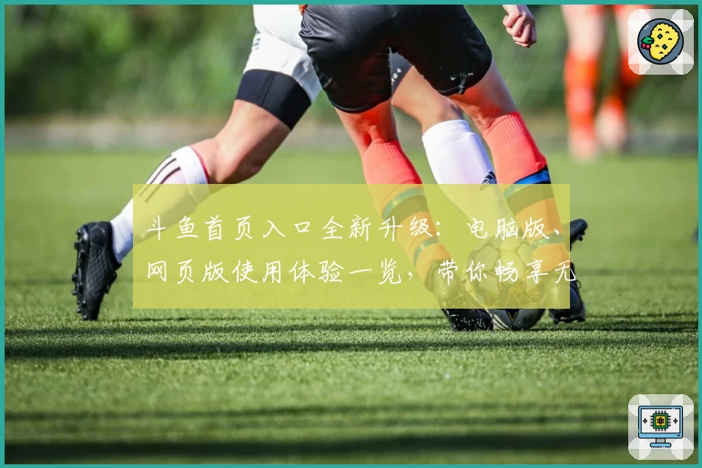 斗鱼首页入口全新升级：电脑版、网页版使用体验一览，带你畅享无缝直播乐趣