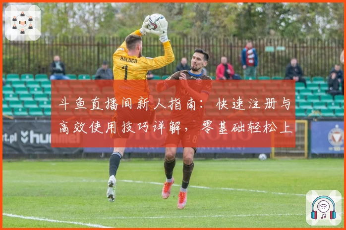 斗鱼直播间新人指南：快速注册与高效使用技巧详解，零基础轻松上手