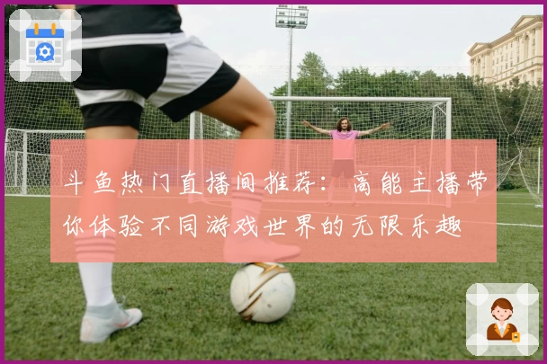 斗鱼热门直播间推荐：高能主播带你体验不同游戏世界的无限乐趣