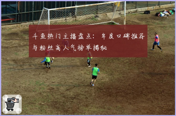 斗鱼热门主播盘点：年度口碑推荐与粉丝高人气榜单揭秘